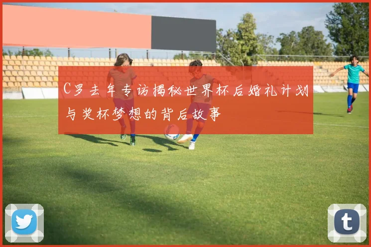 C罗去年专访揭秘世界杯后婚礼计划与奖杯梦想的背后故事