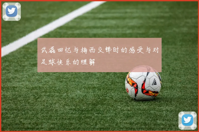 武磊回忆与梅西交锋时的感受与对足球快乐的理解