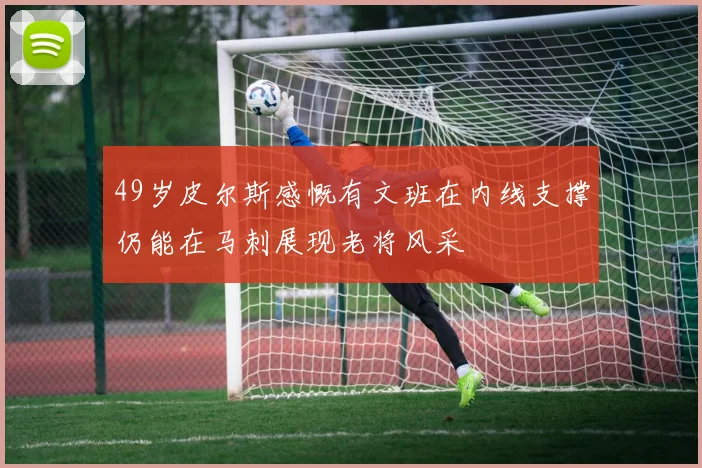 49岁皮尔斯感慨有文班在内线支撑仍能在马刺展现老将风采