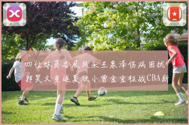 四位球员各展风采王泉泽伤病困扰郭昊文重返夏联小曾金金征战CBA新赛季
