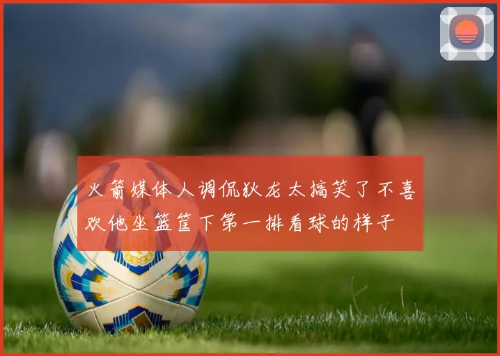 火箭媒体人调侃狄龙太搞笑了不喜欢他坐篮筐下第一排看球的样子