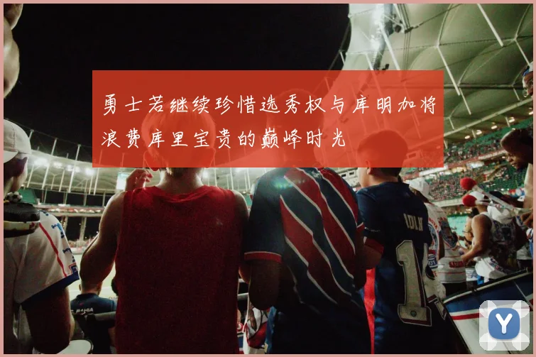 勇士若继续珍惜选秀权与库明加将浪费库里宝贵的巅峰时光