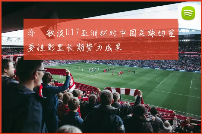 浮嶋敏谈U17亚洲杯对中国足球的重要性彰显长期努力成果
