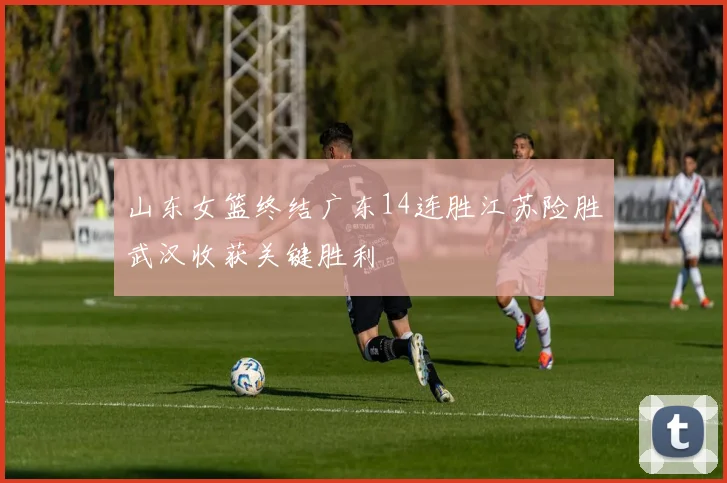 山东女篮终结广东14连胜江苏险胜武汉收获关键胜利
