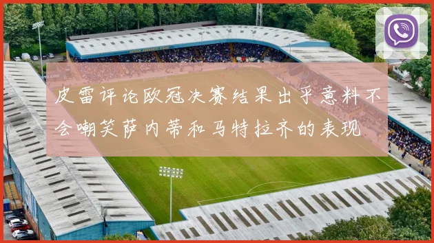 皮雷评论欧冠决赛结果出乎意料不会嘲笑萨内蒂和马特拉齐的表现