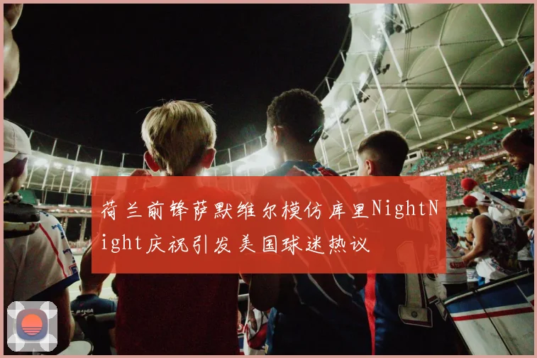 荷兰前锋萨默维尔模仿库里NightNight庆祝引发美国球迷热议