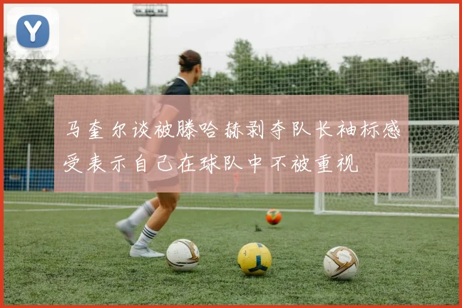 马奎尔谈被滕哈赫剥夺队长袖标感受表示自己在球队中不被重视