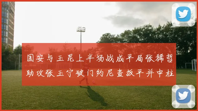 国安与玉昆上半场战成平局张稀哲助攻张玉宁破门约尼查扳平并中柱