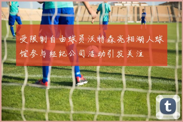 受限制自由球员沃特森亮相湖人球馆参与经纪公司活动引发关注