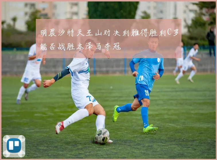 明晨沙特天王山对决利雅得胜利C罗能否战胜本泽马夺冠