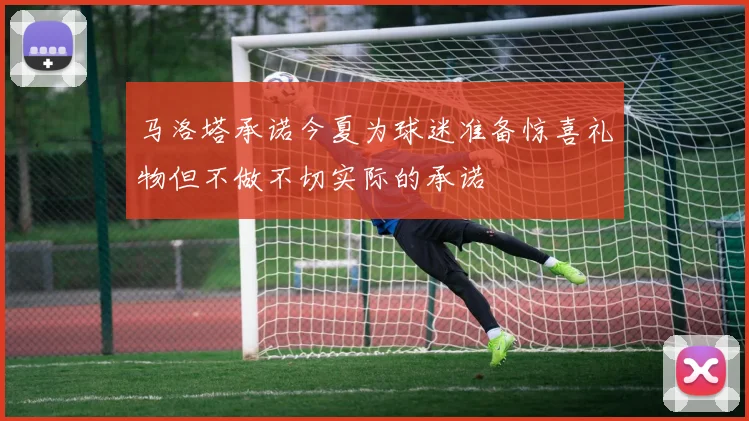 马洛塔承诺今夏为球迷准备惊喜礼物但不做不切实际的承诺