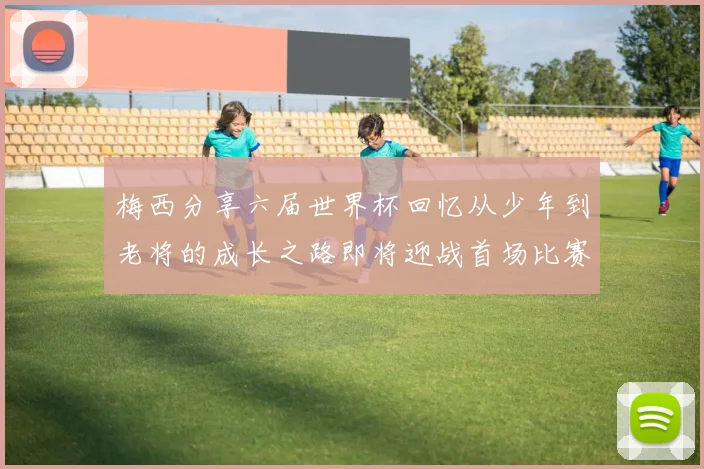 梅西分享六届世界杯回忆从少年到老将的成长之路即将迎战首场比赛