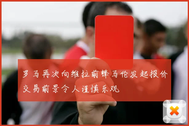 罗马再次向维拉前锋马伦发起报价交易前景令人谨慎乐观