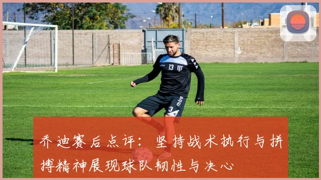 乔迪赛后点评：坚持战术执行与拼搏精神展现球队韧性与决心