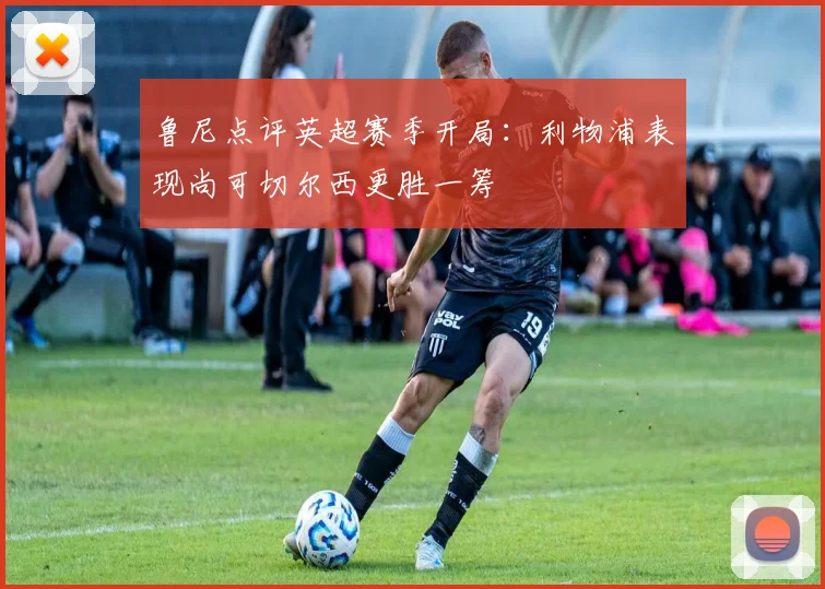 鲁尼点评英超赛季开局：利物浦表现尚可切尔西更胜一筹