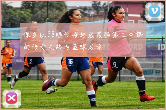 保罗以58顺位崛起成最强第三中锋的传奇之路与篮球启示
