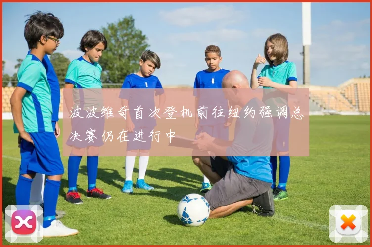 波波维奇首次登机前往纽约强调总决赛仍在进行中