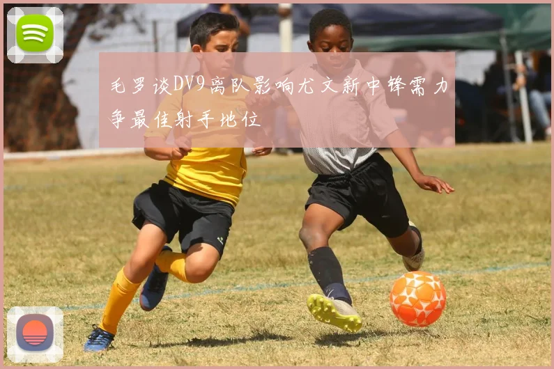 毛罗谈DV9离队影响尤文新中锋需力争最佳射手地位