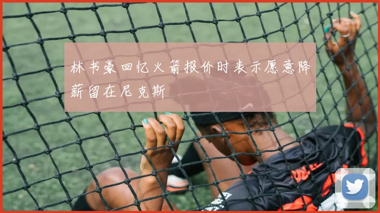 林书豪回忆火箭报价时表示愿意降薪留在尼克斯