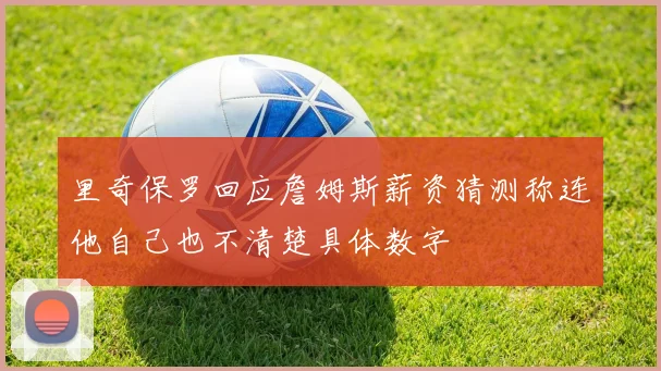 里奇保罗回应詹姆斯薪资猜测称连他自己也不清楚具体数字