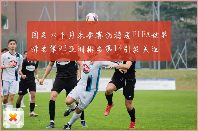 国足六个月未参赛仍稳居FIFA世界排名第93亚洲排名第14引发关注