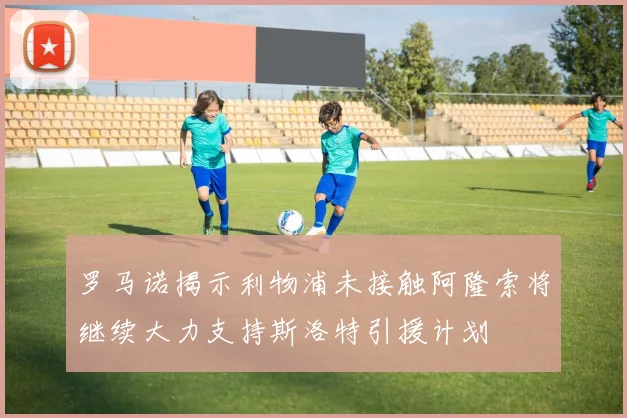 罗马诺揭示利物浦未接触阿隆索将继续大力支持斯洛特引援计划