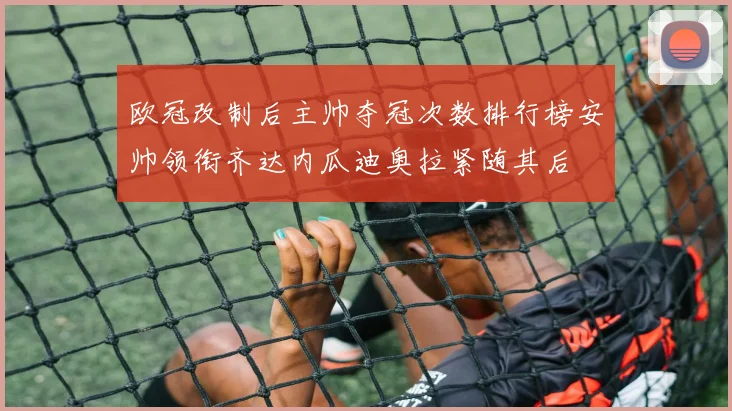 欧冠改制后主帅夺冠次数排行榜安帅领衔齐达内瓜迪奥拉紧随其后