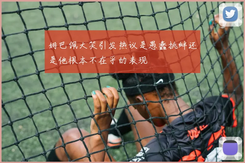 姆巴佩大笑引发热议是愚蠢挑衅还是他根本不在乎的表现