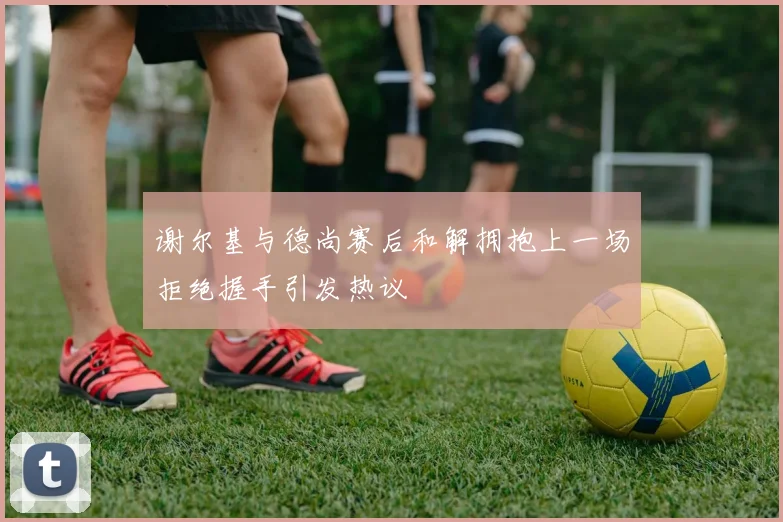 谢尔基与德尚赛后和解拥抱上一场拒绝握手引发热议