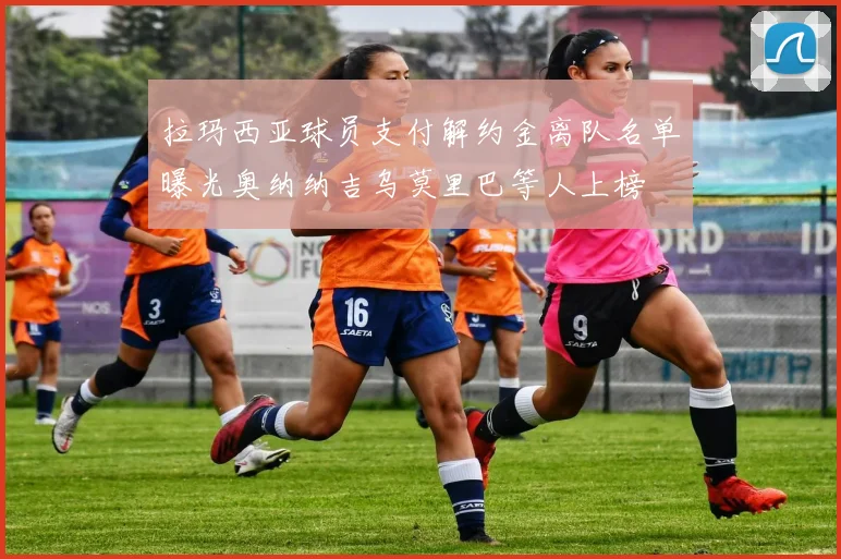 拉玛西亚球员支付解约金离队名单曝光奥纳纳吉乌莫里巴等人上榜